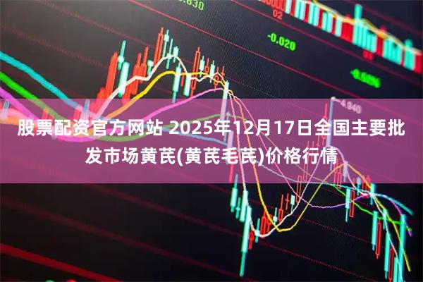 股票配资官方网站 2025年12月17日全国主要批发市场黄芪(黄芪毛芪)价格行情