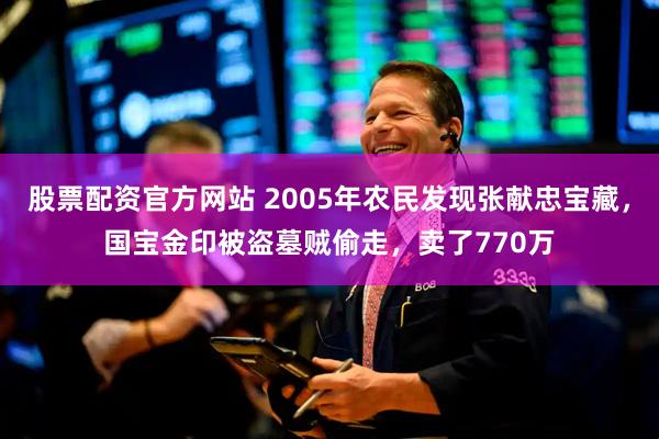 股票配资官方网站 2005年农民发现张献忠宝藏，国宝金印被盗墓贼偷走，卖了770万