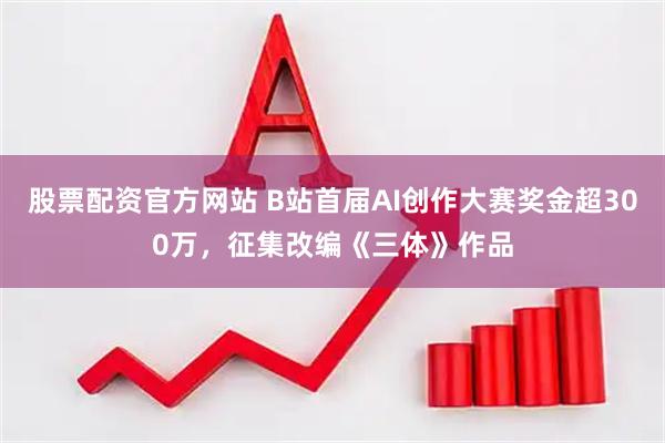 股票配资官方网站 B站首届AI创作大赛奖金超300万，征集改编《三体》作品