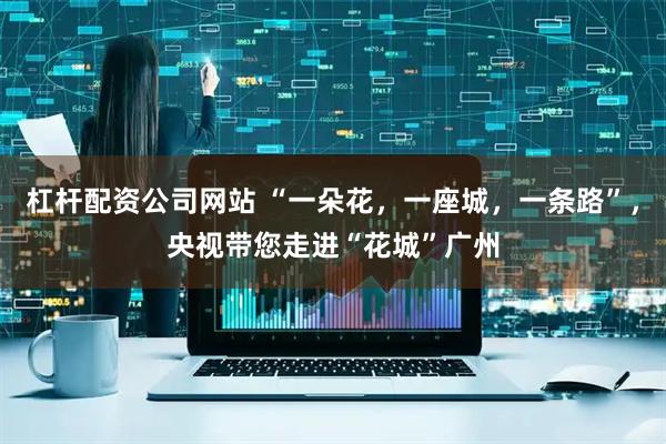 杠杆配资公司网站 “一朵花，一座城，一条路”，央视带您走进“花城”广州