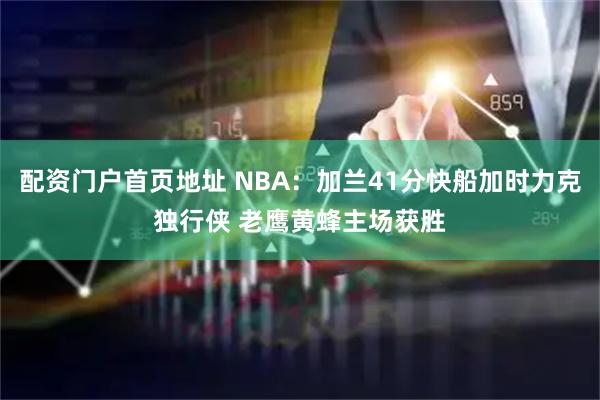配资门户首页地址 NBA：加兰41分快船加时力克独行侠 老鹰黄蜂主场获胜