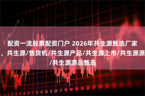 配资一流股票配资门户 2026年共生源甄选厂家好评榜，共生源/售货机/共生源产品/共生源上市/共生源源品甄选