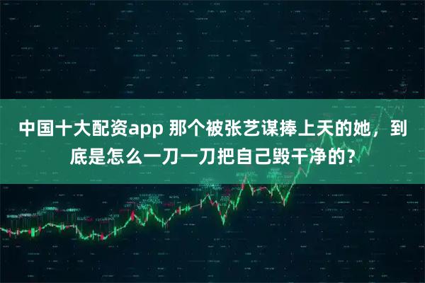 中国十大配资app 那个被张艺谋捧上天的她，到底是怎么一刀一刀把自己毁干净的？