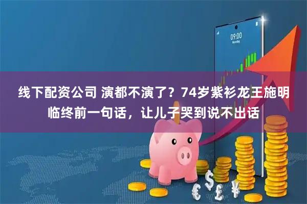 线下配资公司 演都不演了？74岁紫衫龙王施明临终前一句话，让儿子哭到说不出话