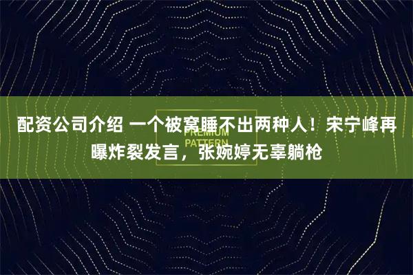 配资公司介绍 一个被窝睡不出两种人!宋宁峰再曝炸裂发言,张婉婷无辜躺枪
