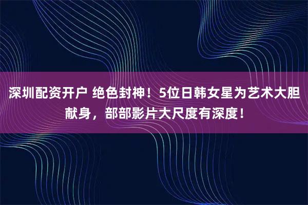 深圳配资开户 绝色封神！5位日韩女星为艺术大胆献身，部部影片大尺度有深度！