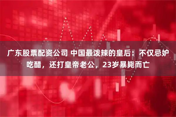 广东股票配资公司 中国最泼辣的皇后：不仅忌妒吃醋，还打皇帝老公，23岁暴毙而亡