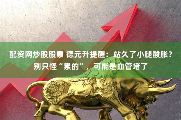 配资网炒股股票 德元升提醒：站久了小腿酸胀？别只怪“累的”，可能是血管堵了