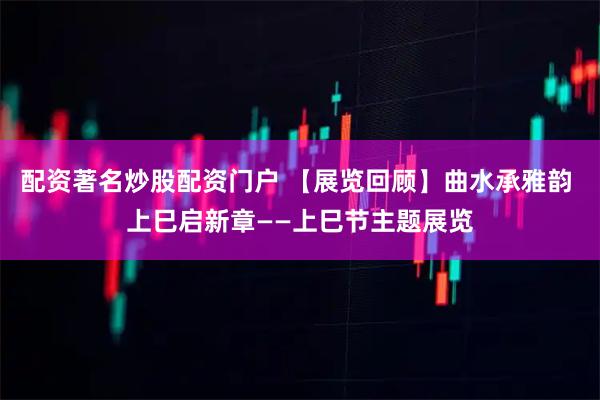 配资著名炒股配资门户 【展览回顾】曲水承雅韵 上巳启新章——上巳节主题展览