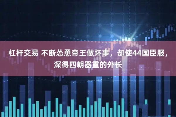 杠杆交易 不断怂恿帝王做坏事，却使44国臣服，深得四朝器重的外长