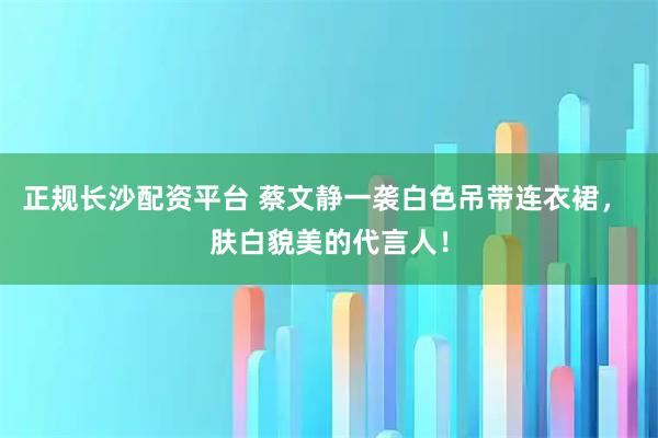 正规长沙配资平台 蔡文静一袭白色吊带连衣裙， 肤白貌美的代言人！